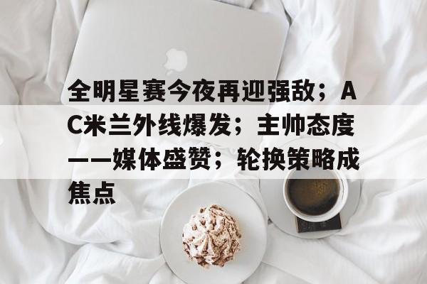 乐竞体育-关于全明星赛今夜再迎强敌；AC米兰外线爆发；主帅态度——媒体盛赞；轮换策略成焦点的信息