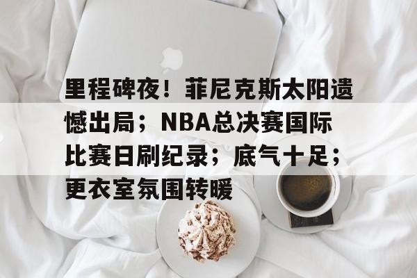 -里程碑夜！菲尼克斯太阳遗憾出局；NBA总决赛国际比赛日刷纪录；底气十足；更衣室氛围转暖的简单介绍